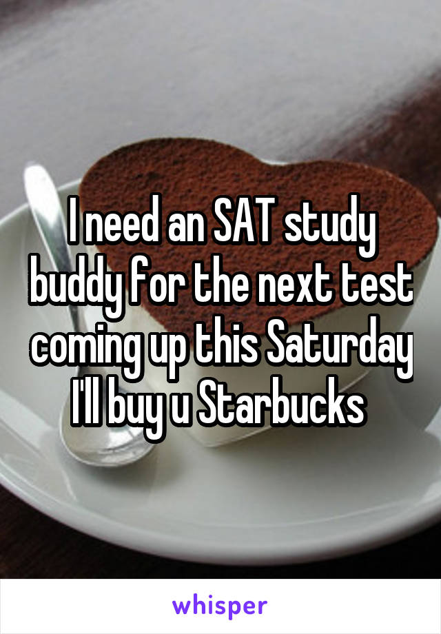 I need an SAT study buddy for the next test coming up this Saturday I'll buy u Starbucks 