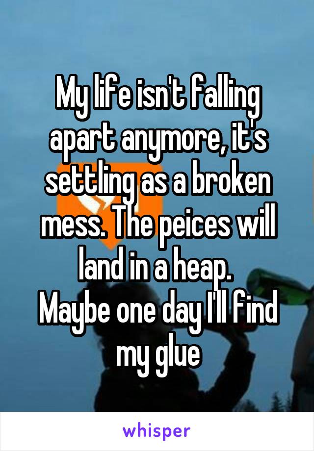 My life isn't falling apart anymore, it's settling as a broken mess. The peices will land in a heap. 
Maybe one day I'll find my glue