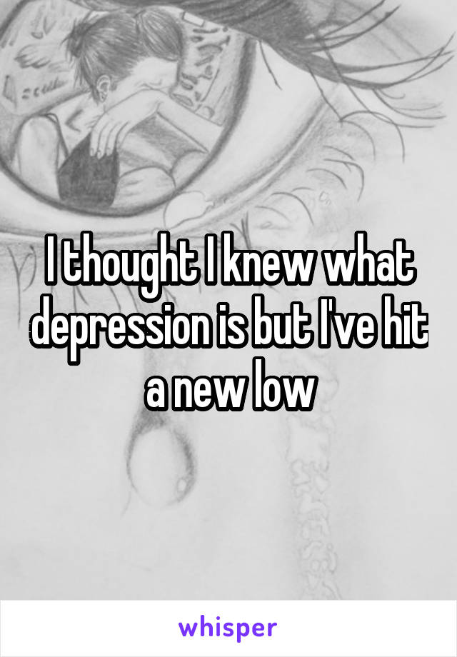I thought I knew what depression is but I've hit a new low