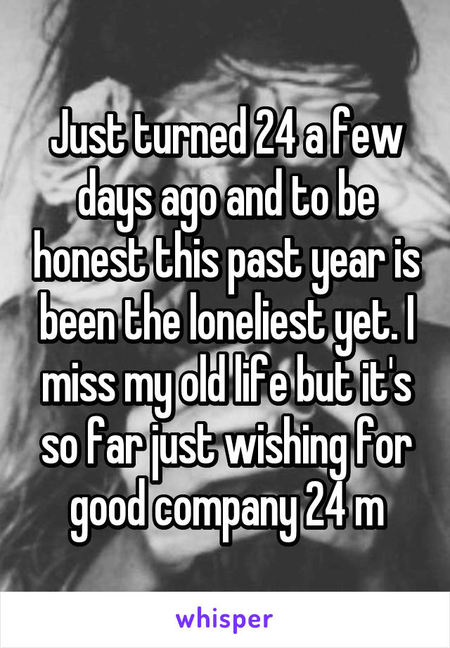 Just turned 24 a few days ago and to be honest this past year is been the loneliest yet. I miss my old life but it's so far just wishing for good company 24 m