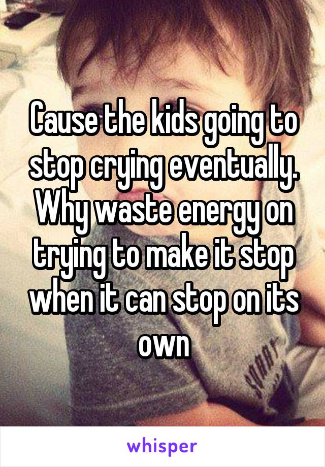 Cause the kids going to stop crying eventually. Why waste energy on trying to make it stop when it can stop on its own
