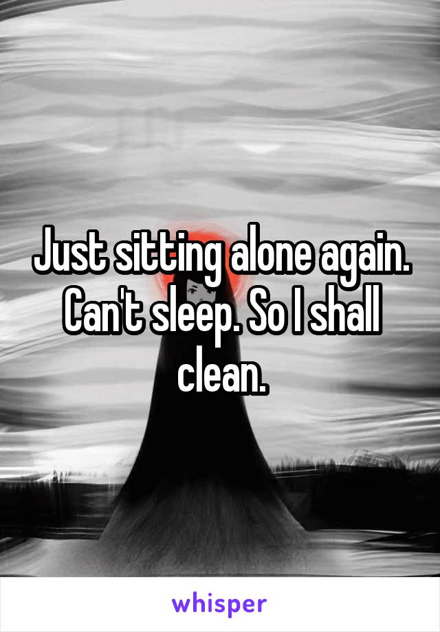 Just sitting alone again. Can't sleep. So I shall clean.