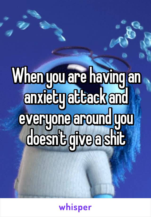 When you are having an anxiety attack and everyone around you doesn't give a shit