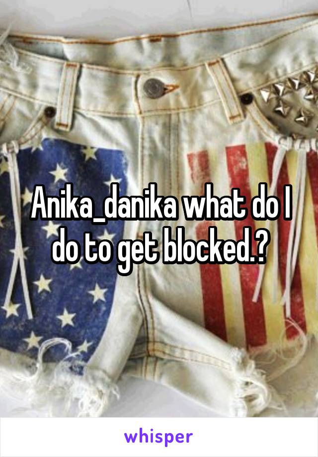 Anika_danika what do I do to get blocked.?