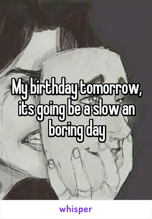 My birthday tomorrow, its going be a slow an boring day