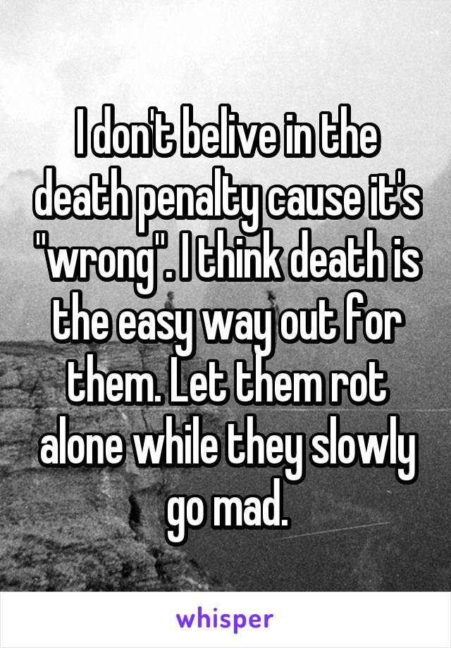 I don't belive in the death penalty cause it's "wrong". I think death is the easy way out for them. Let them rot alone while they slowly go mad.
