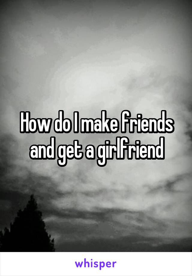 How do I make friends and get a girlfriend