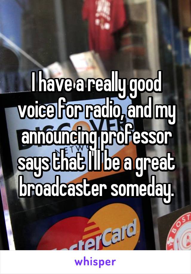 I have a really good voice for radio, and my announcing professor says that I'll be a great broadcaster someday.