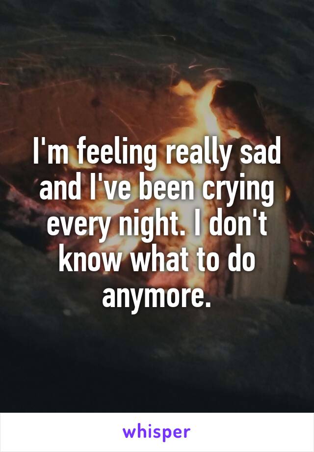 I'm feeling really sad and I've been crying every night. I don't know what to do anymore.