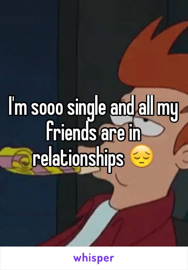 I'm sooo single and all my friends are in relationships 😔