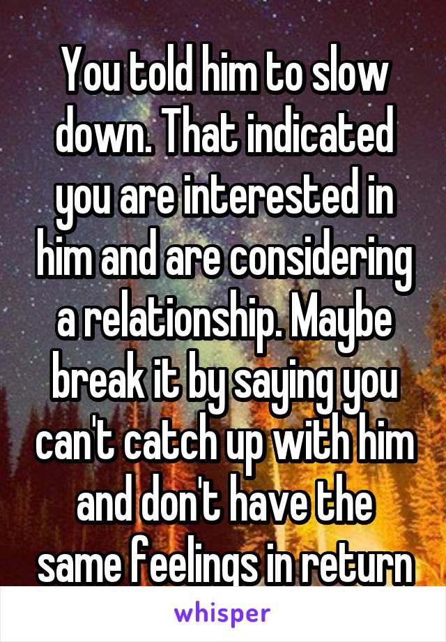 You told him to slow down. That indicated you are interested in him and are considering a relationship. Maybe break it by saying you can't catch up with him and don't have the same feelings in return