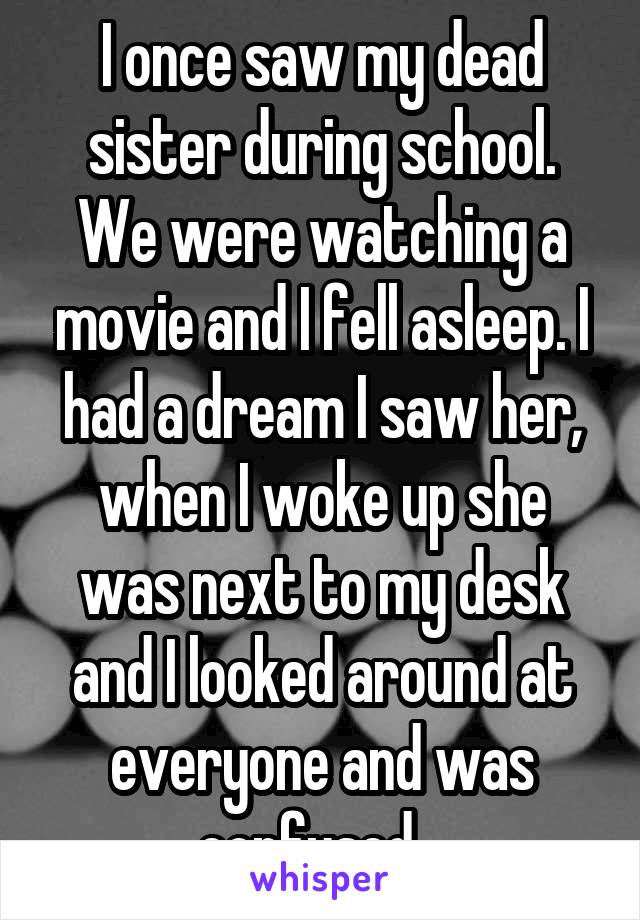 I once saw my dead sister during school. We were watching a movie and I fell asleep. I had a dream I saw her, when I woke up she was next to my desk and I looked around at everyone and was confused...