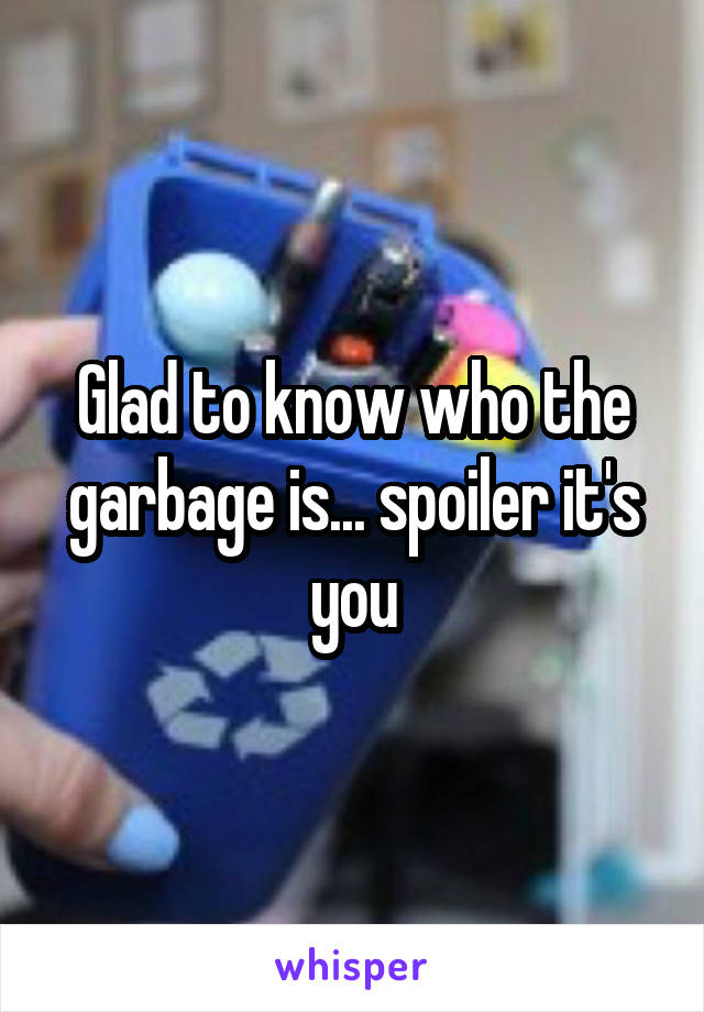 Glad to know who the garbage is... spoiler it's you
