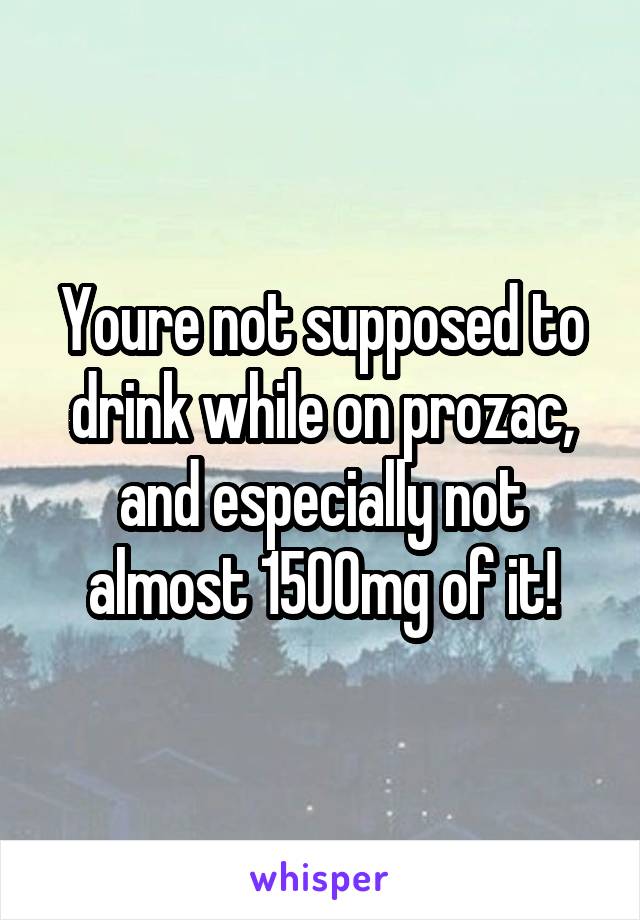 Youre not supposed to drink while on prozac, and especially not almost 1500mg of it!