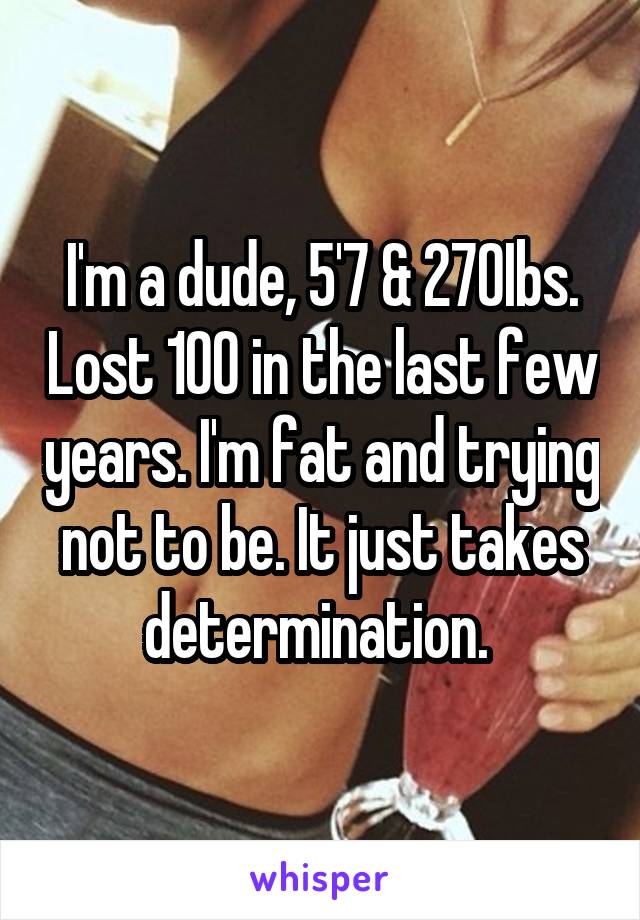 I'm a dude, 5'7 & 270Ibs. Lost 100 in the last few years. I'm fat and trying not to be. It just takes determination. 