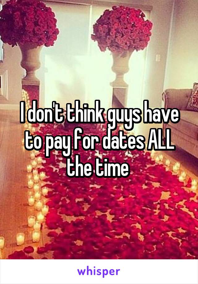 I don't think guys have to pay for dates ALL the time 