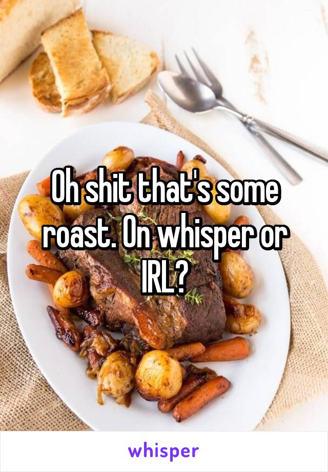 Oh shit that's some roast. On whisper or IRL?
