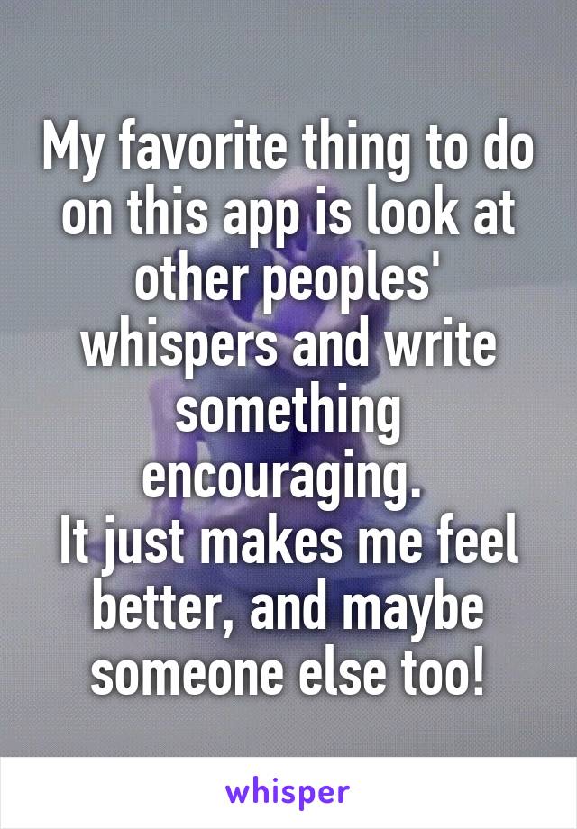 My favorite thing to do on this app is look at other peoples' whispers and write something encouraging. 
It just makes me feel better, and maybe someone else too!