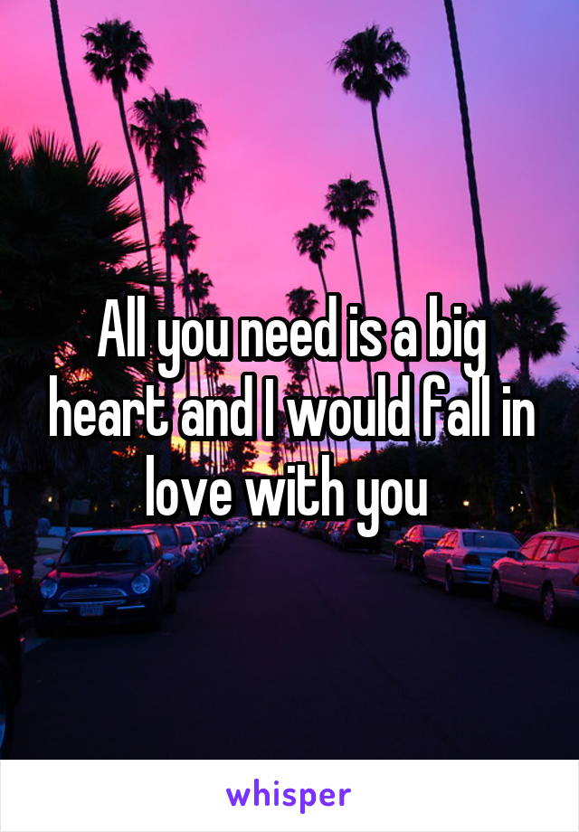 All you need is a big heart and I would fall in love with you 