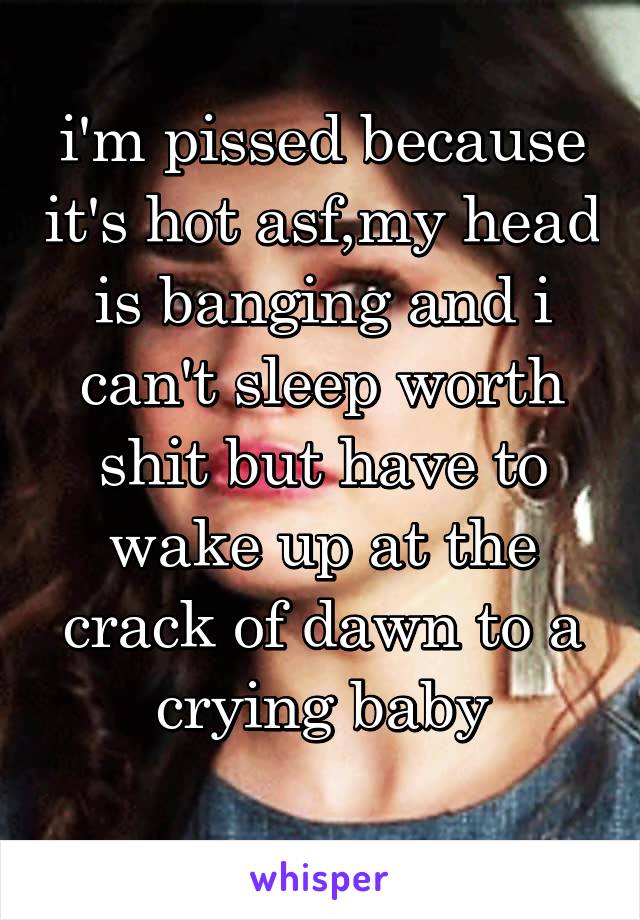 i'm pissed because it's hot asf,my head is banging and i can't sleep worth shit but have to wake up at the crack of dawn to a crying baby
