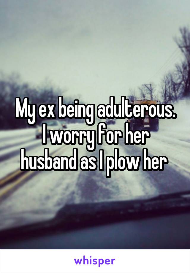 My ex being adulterous.
I worry for her husband as I plow her 