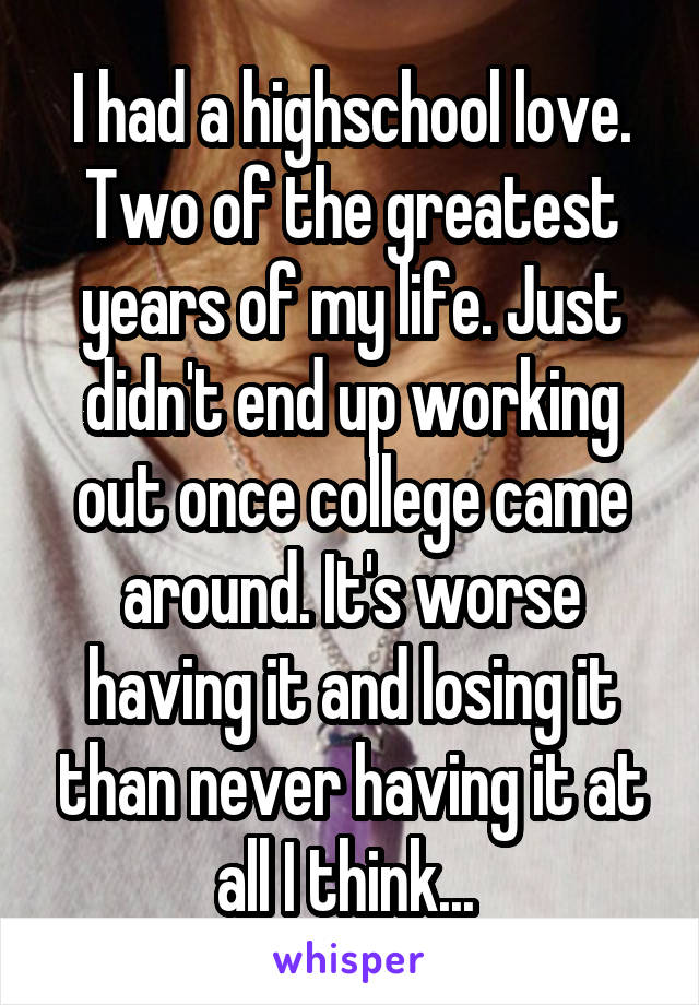 I had a highschool love. Two of the greatest years of my life. Just didn't end up working out once college came around. It's worse having it and losing it than never having it at all I think... 