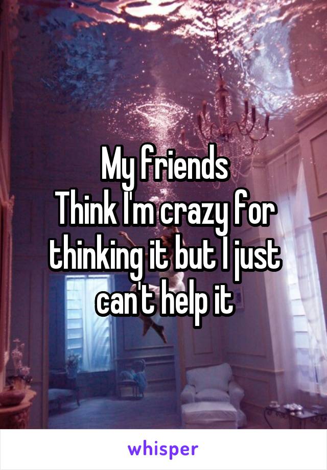 My friends
Think I'm crazy for thinking it but I just can't help it