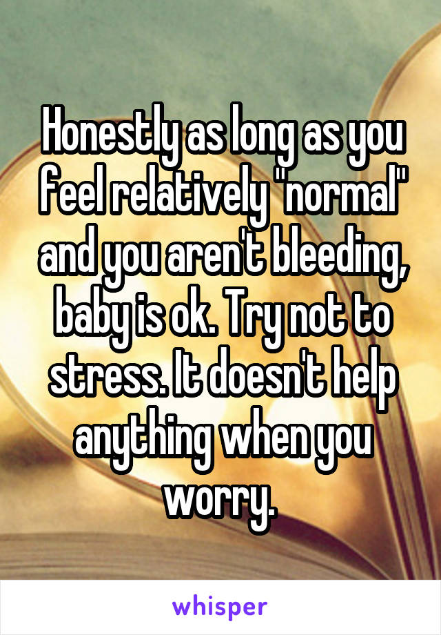 Honestly as long as you feel relatively "normal" and you aren't bleeding, baby is ok. Try not to stress. It doesn't help anything when you worry. 