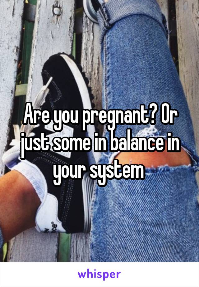 Are you pregnant? Or just some in balance in your system 