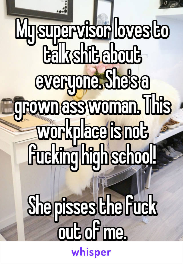 My supervisor loves to talk shit about everyone. She's a grown ass woman. This workplace is not fucking high school!

She pisses the fuck out of me.