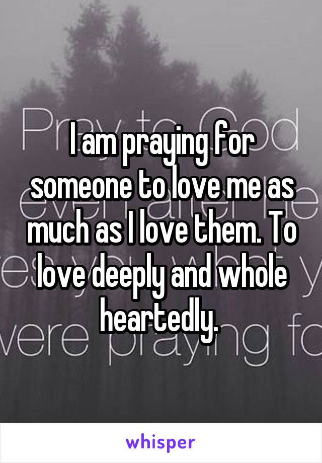 I am praying for someone to love me as much as I love them. To love deeply and whole heartedly. 
