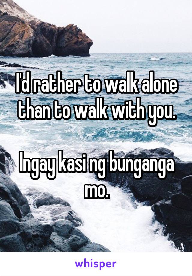 I'd rather to walk alone than to walk with you.

Ingay kasi ng bunganga mo.