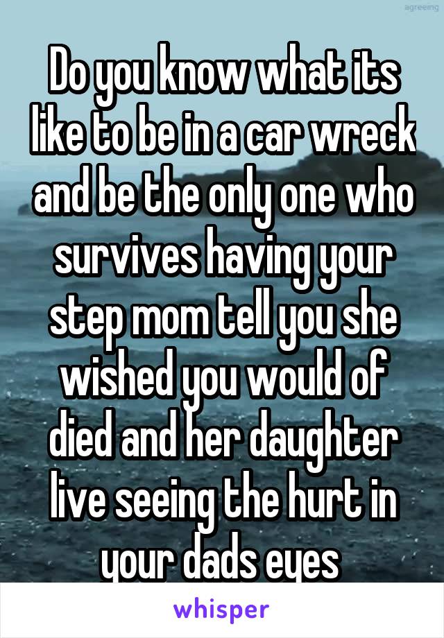 Do you know what its like to be in a car wreck and be the only one who survives having your step mom tell you she wished you would of died and her daughter live seeing the hurt in your dads eyes 