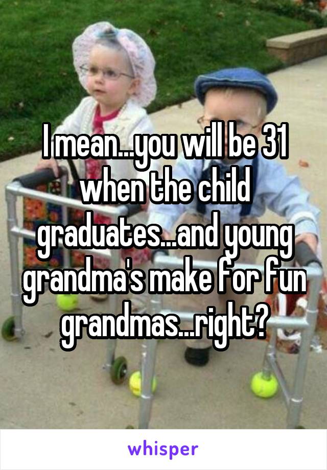 I mean...you will be 31 when the child graduates...and young grandma's make for fun grandmas...right?