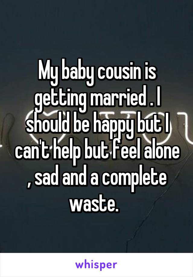 My baby cousin is getting married . I should be happy but I can't help but feel alone , sad and a complete waste.  