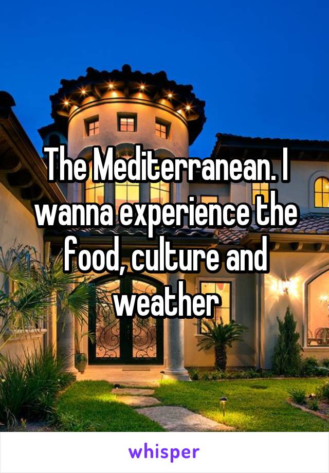 The Mediterranean. I wanna experience the food, culture and weather