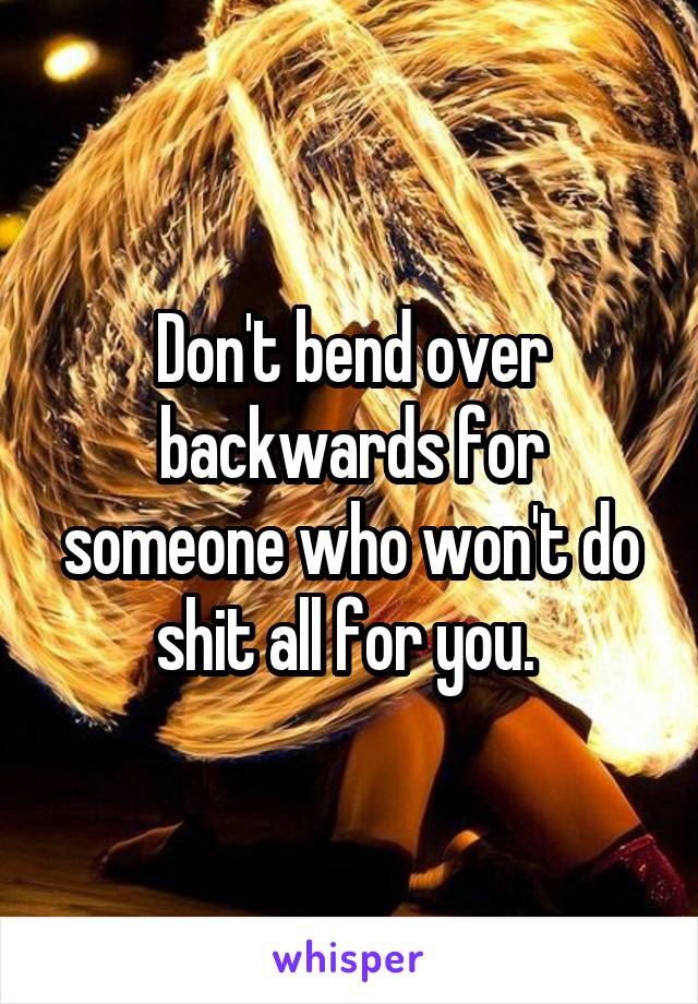 Don't bend over backwards for someone who won't do shit all for you. 