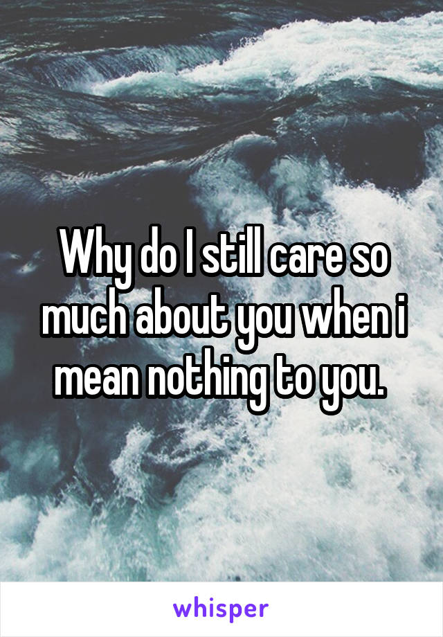 Why do I still care so much about you when i mean nothing to you. 