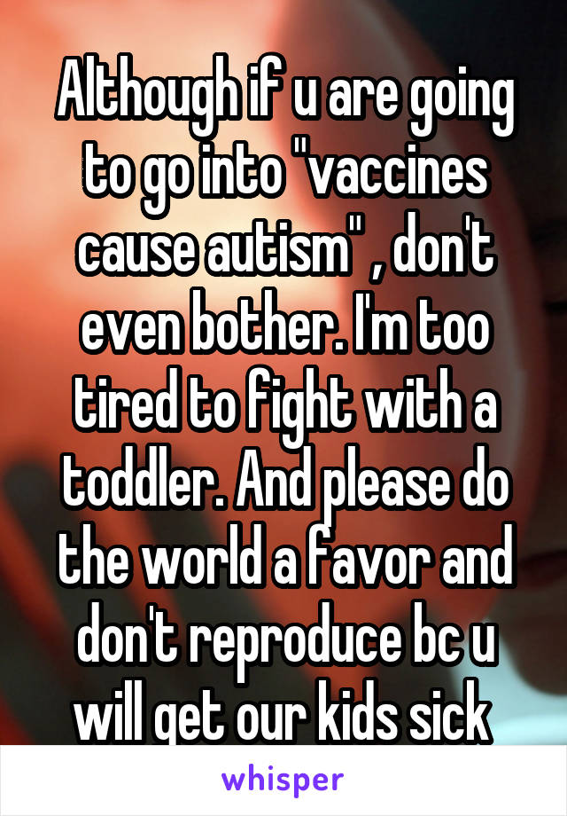 Although if u are going to go into "vaccines cause autism" , don't even bother. I'm too tired to fight with a toddler. And please do the world a favor and don't reproduce bc u will get our kids sick 