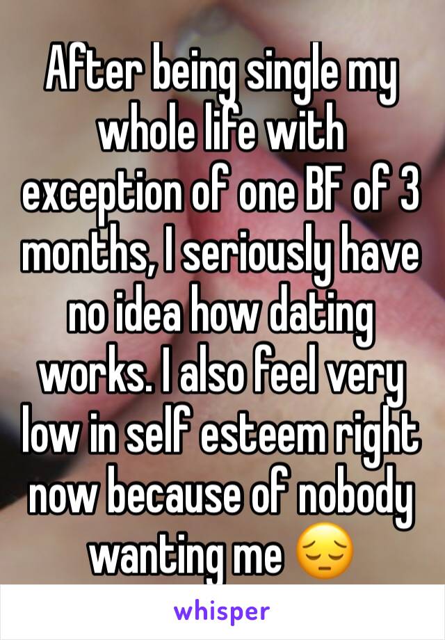 After being single my whole life with exception of one BF of 3 months, I seriously have no idea how dating works. I also feel very low in self esteem right now because of nobody wanting me 😔