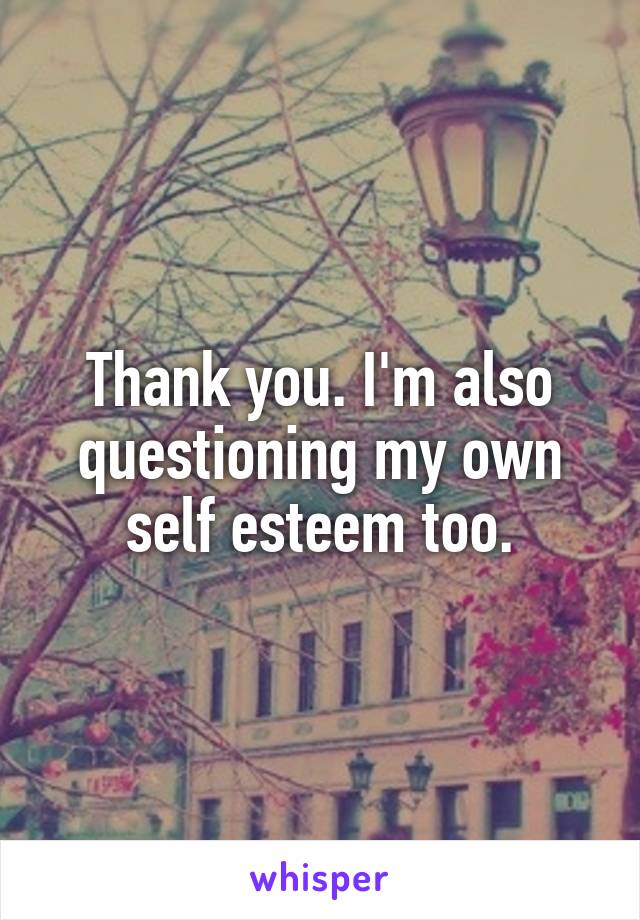 Thank you. I'm also questioning my own self esteem too.