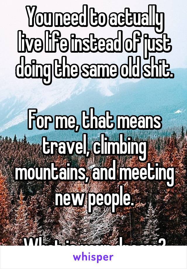 You need to actually live life instead of just doing the same old shit.

For me, that means travel, climbing mountains, and meeting new people.

What is your dream?