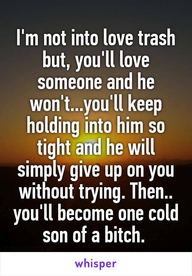 I'm not into love trash but, you'll love someone and he won't...you'll keep holding into him so tight and he will simply give up on you without trying. Then.. you'll become one cold son of a bitch. 