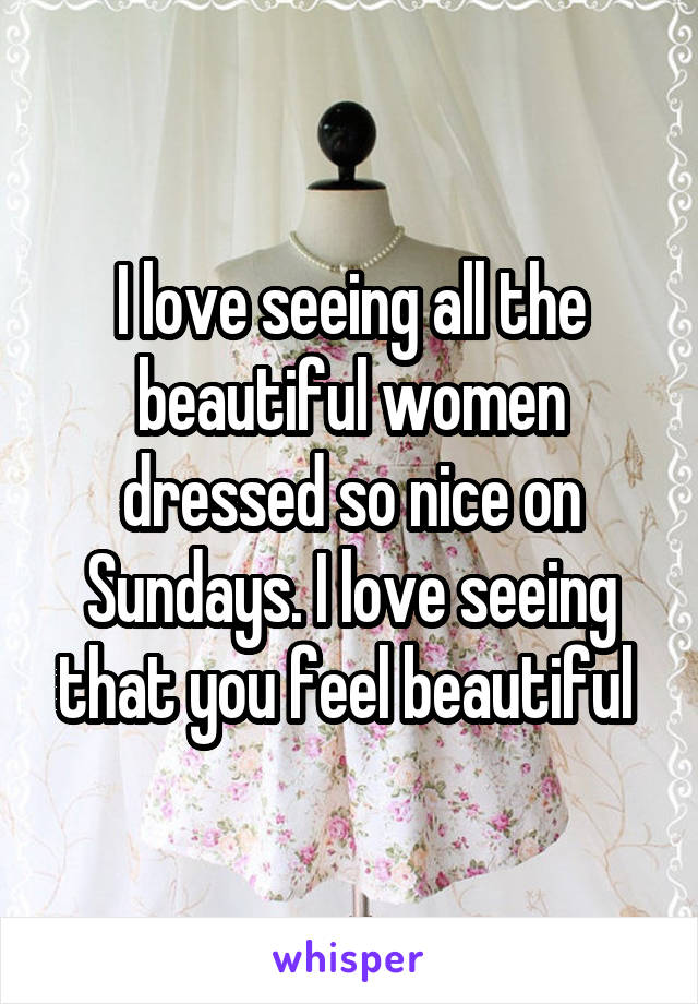 I love seeing all the beautiful women dressed so nice on Sundays. I love seeing that you feel beautiful 