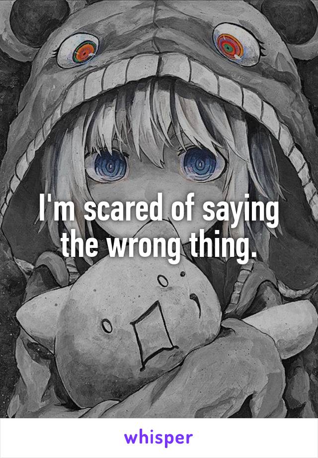 I'm scared of saying the wrong thing.