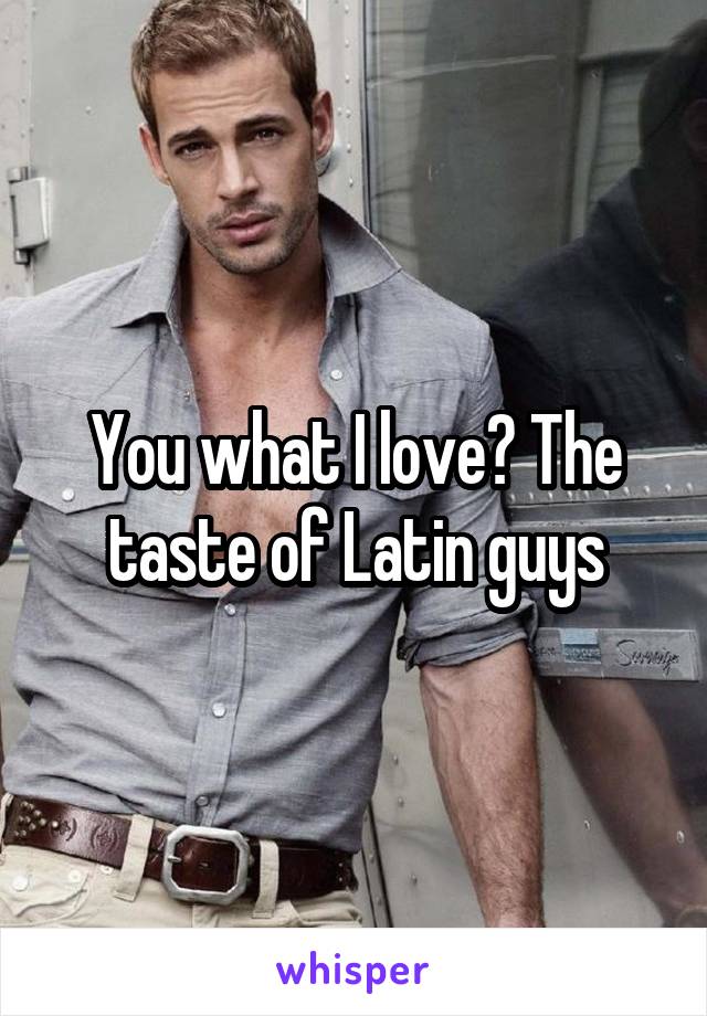 You what I love? The taste of Latin guys