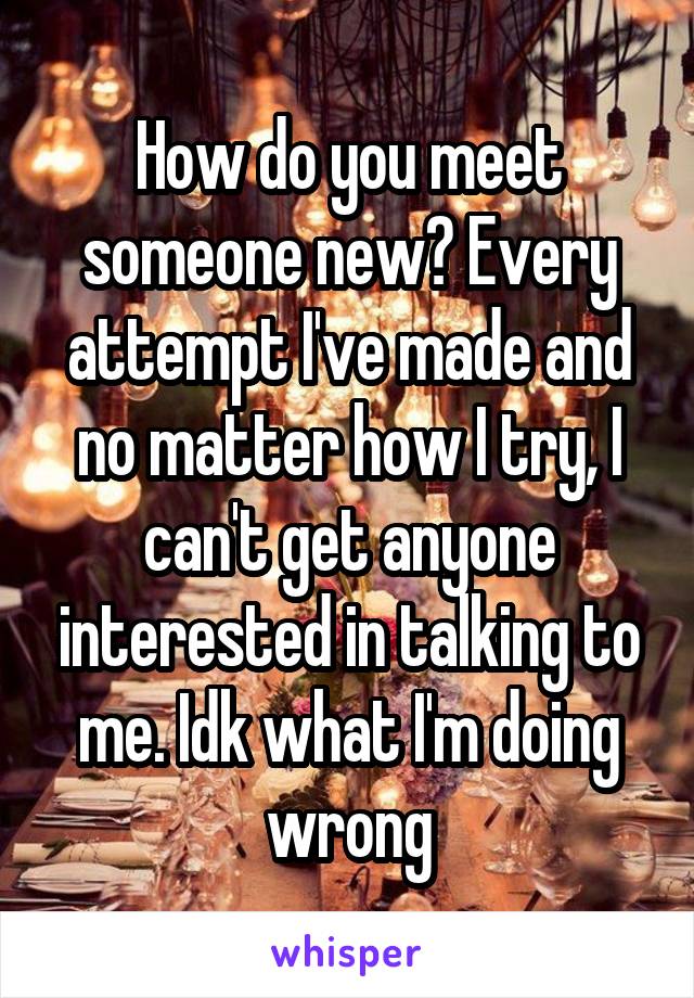 How do you meet someone new? Every attempt I've made and no matter how I try, I can't get anyone interested in talking to me. Idk what I'm doing wrong