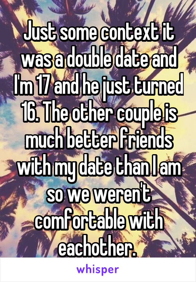Just some context it was a double date and I'm 17 and he just turned 16. The other couple is much better friends with my date than I am so we weren't comfortable with eachother. 