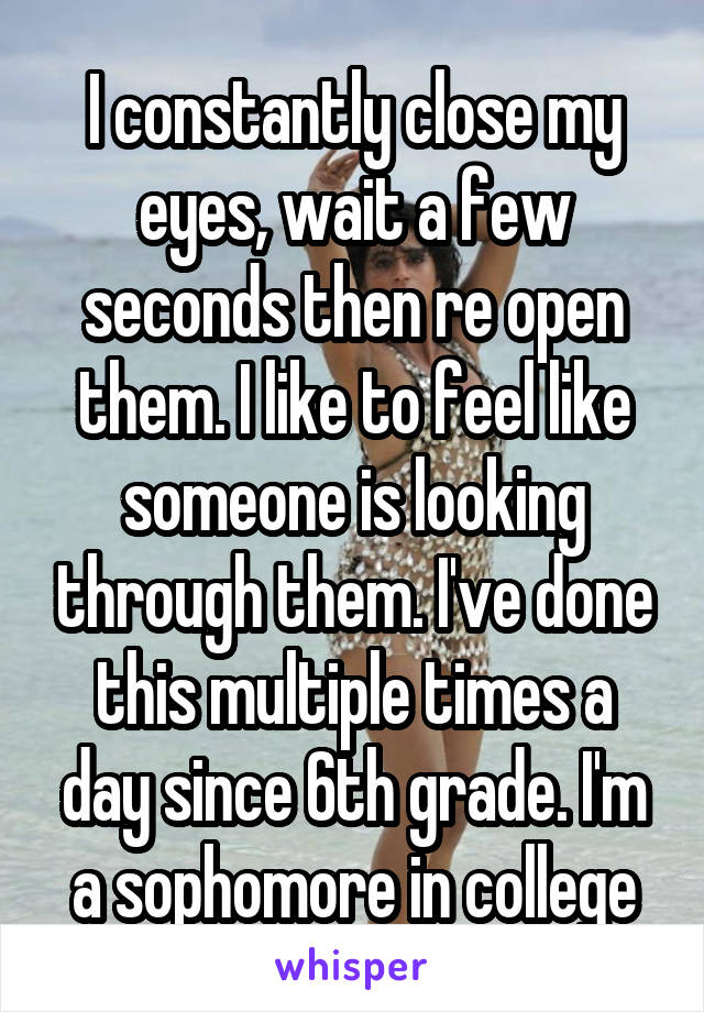 I constantly close my eyes, wait a few seconds then re open them. I like to feel like someone is looking through them. I've done this multiple times a day since 6th grade. I'm a sophomore in college