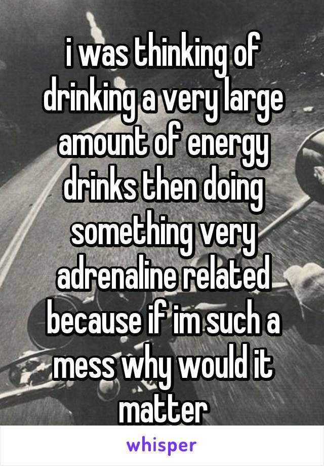 i was thinking of drinking a very large amount of energy drinks then doing something very adrenaline related because if im such a mess why would it matter